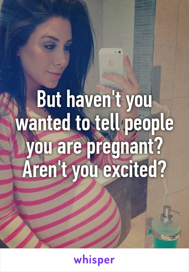 But haven't you wanted to tell people you are pregnant? Aren't you excited?