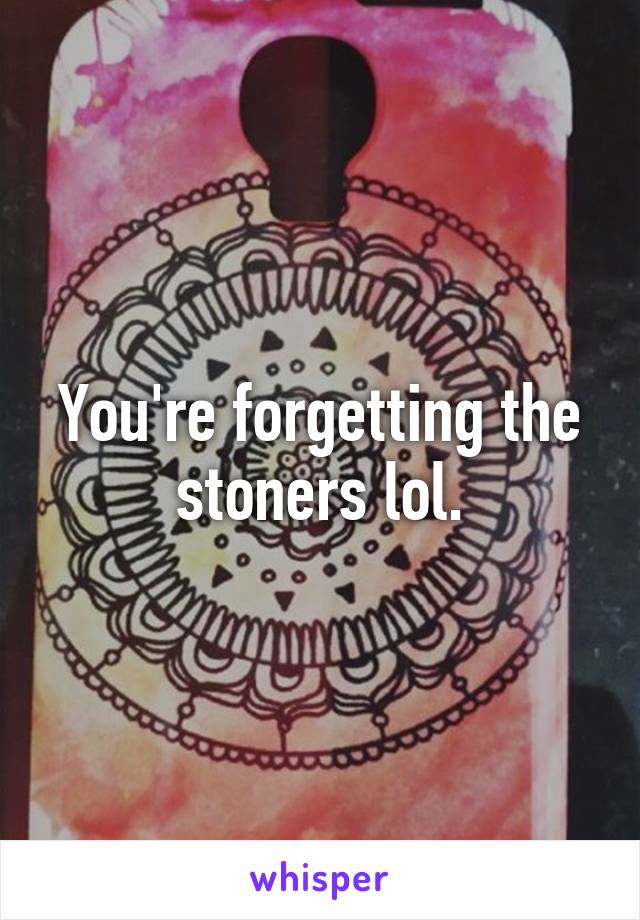 You're forgetting the stoners lol.