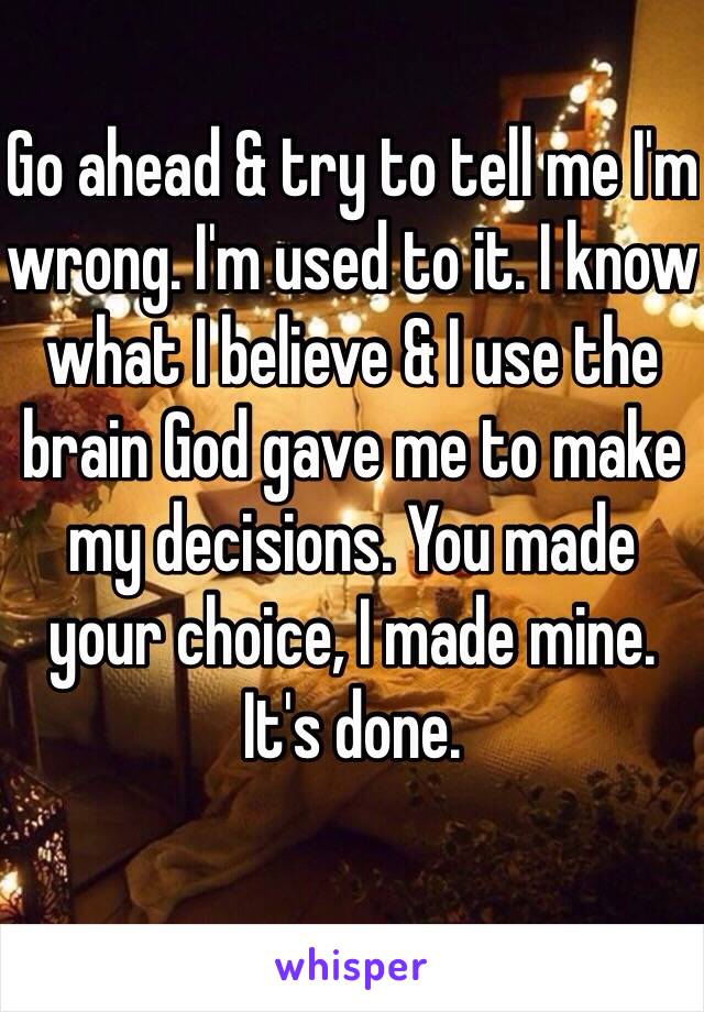 Go ahead & try to tell me I'm wrong. I'm used to it. I know what I believe & I use the brain God gave me to make my decisions. You made your choice, I made mine. 
It's done.