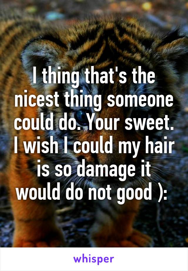 I thing that's the nicest thing someone could do. Your sweet. I wish I could my hair is so damage it would do not good ): 