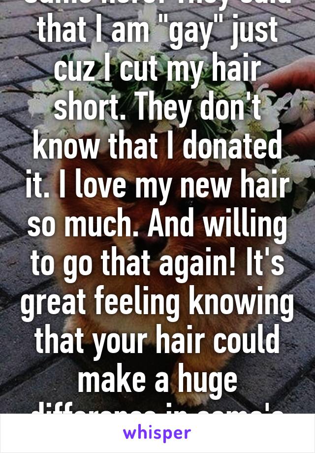 Same here! They said that I am "gay" just cuz I cut my hair short. They don't know that I donated it. I love my new hair so much. And willing to go that again! It's great feeling knowing that your hair could make a huge difference in some's life.