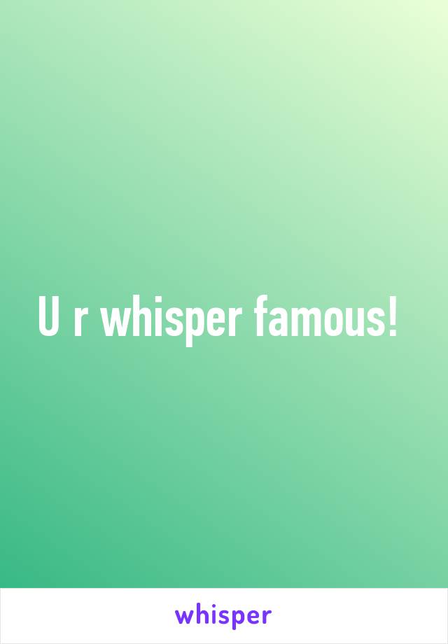 U r whisper famous! 