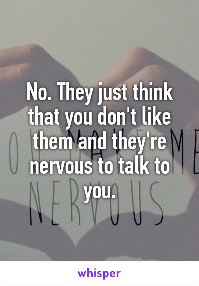 No. They just think that you don't like them and they're nervous to talk to you.