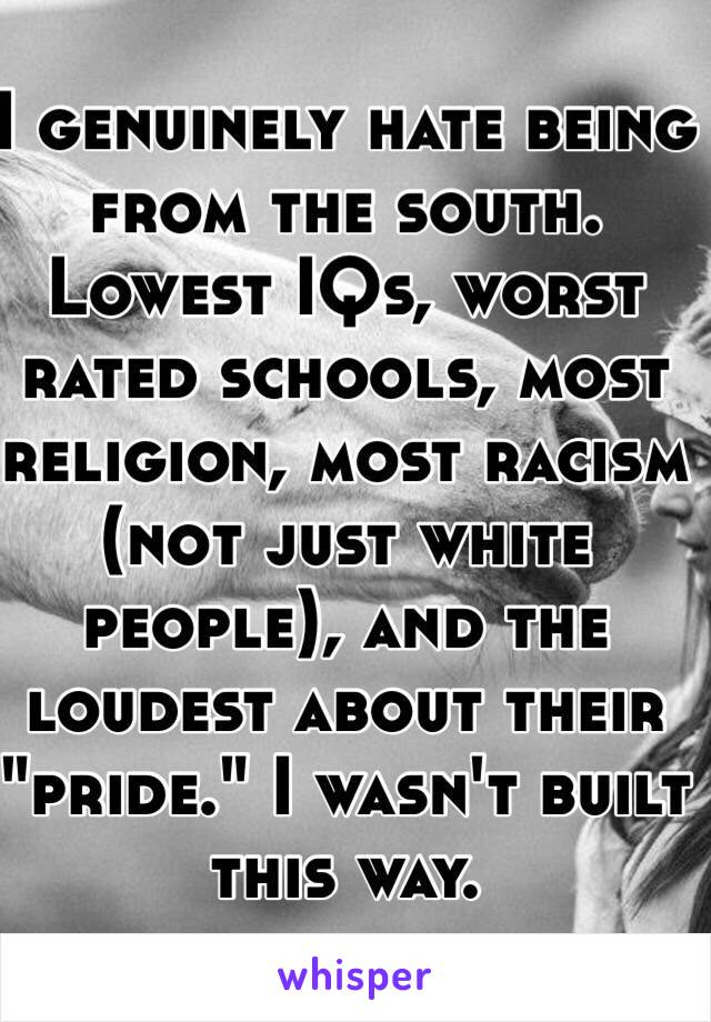 I genuinely hate being from the south. Lowest IQs, worst rated schools, most religion, most racism (not just white people), and the loudest about their "pride." I wasn't built this way. 