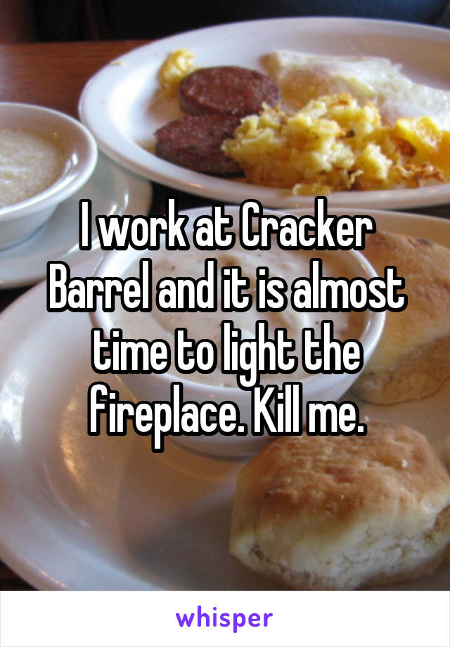I work at Cracker Barrel and it is almost time to light the fireplace. Kill me.
