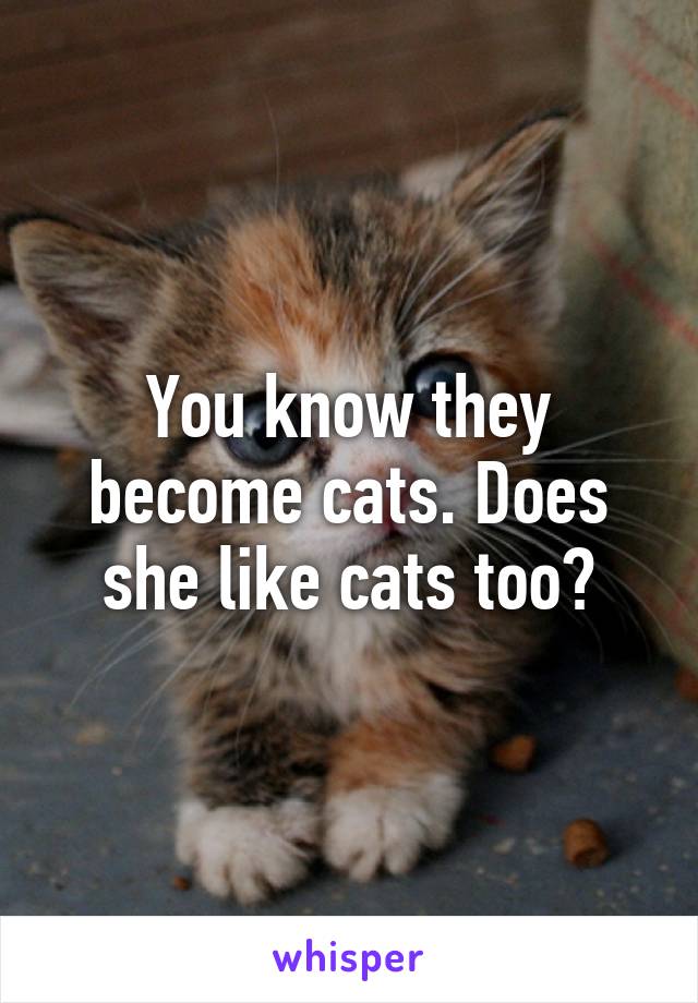 You know they become cats. Does she like cats too?
