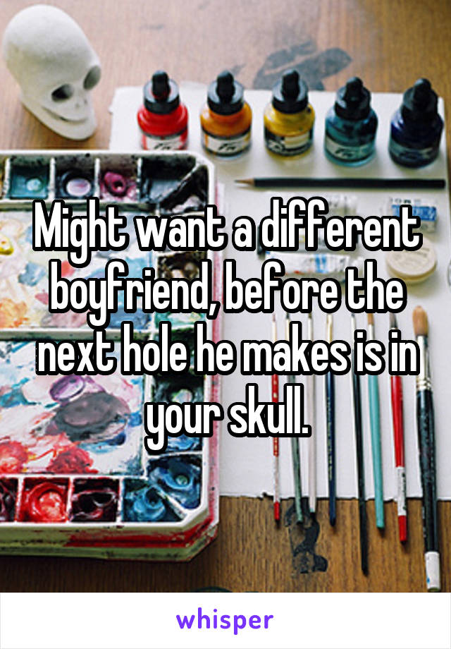 Might want a different boyfriend, before the next hole he makes is in your skull.