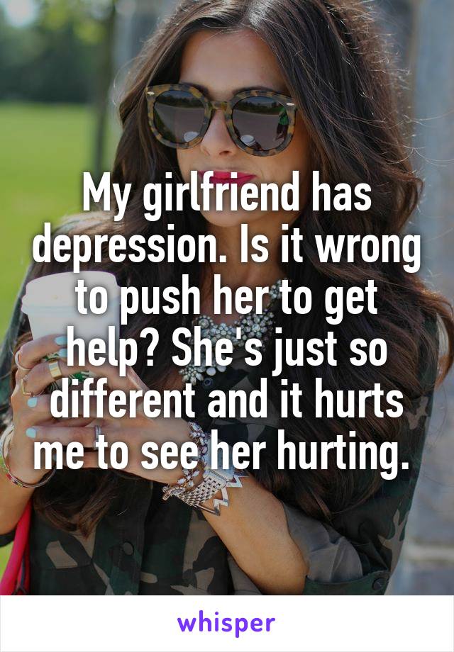 My girlfriend has depression. Is it wrong to push her to get help? She's just so different and it hurts me to see her hurting. 