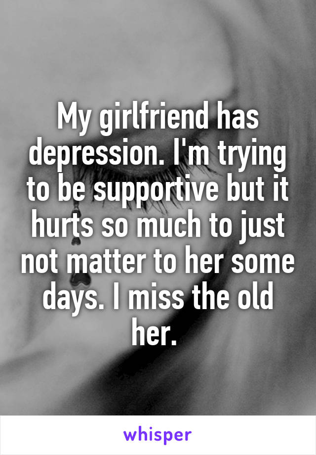 My girlfriend has depression. I'm trying to be supportive but it hurts so much to just not matter to her some days. I miss the old her. 