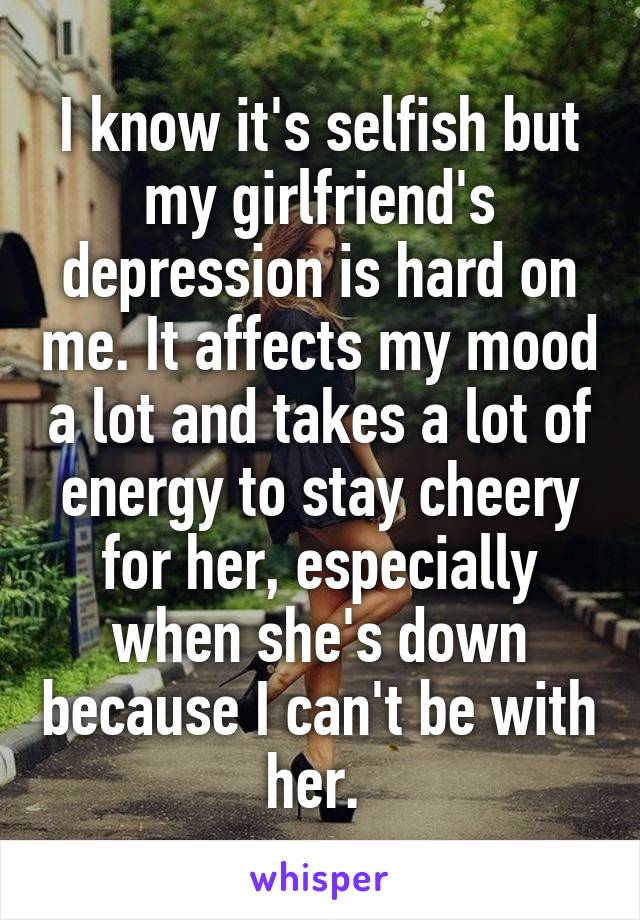I know it's selfish but my girlfriend's depression is hard on me. It affects my mood a lot and takes a lot of energy to stay cheery for her, especially when she's down because I can't be with her. 