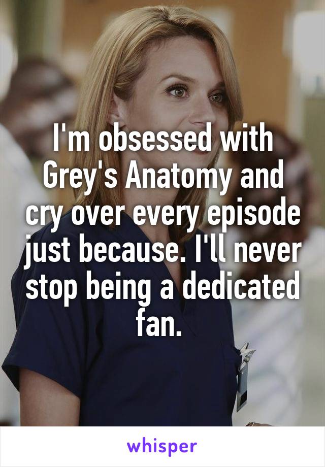 I'm obsessed with Grey's Anatomy and cry over every episode just because. I'll never stop being a dedicated fan. 