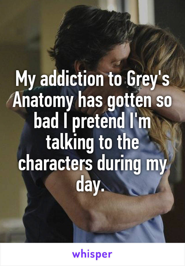 My addiction to Grey's Anatomy has gotten so bad I pretend I'm talking to the characters during my day. 
