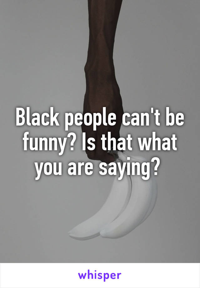 Black people can't be funny? Is that what you are saying? 