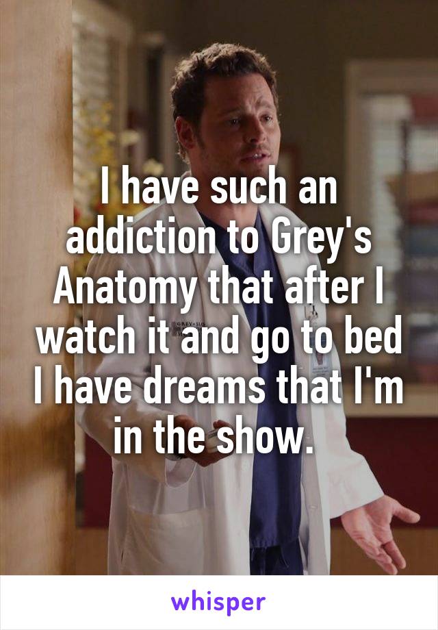 I have such an addiction to Grey's Anatomy that after I watch it and go to bed I have dreams that I'm in the show. 