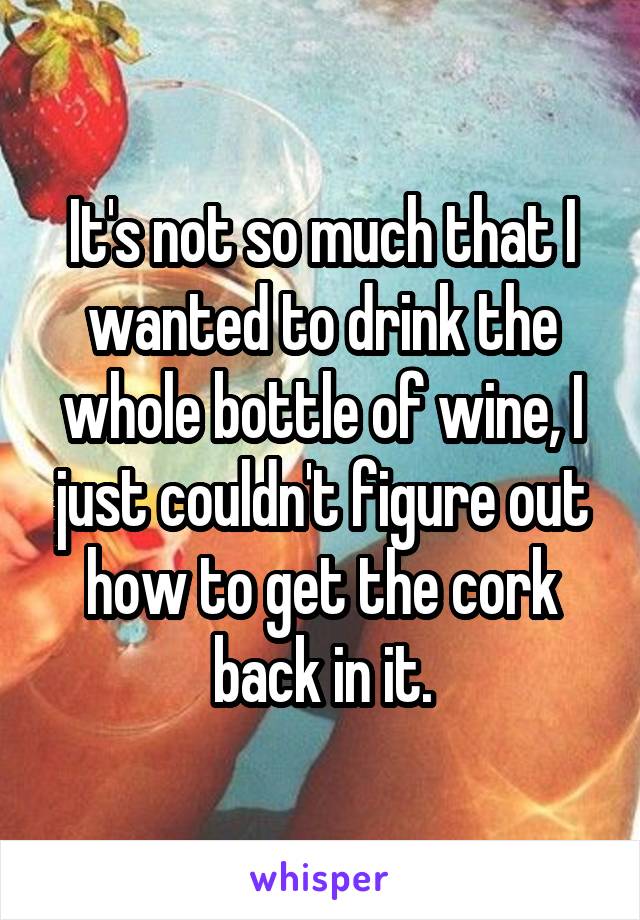 It's not so much that I wanted to drink the whole bottle of wine, I just couldn't figure out how to get the cork back in it.