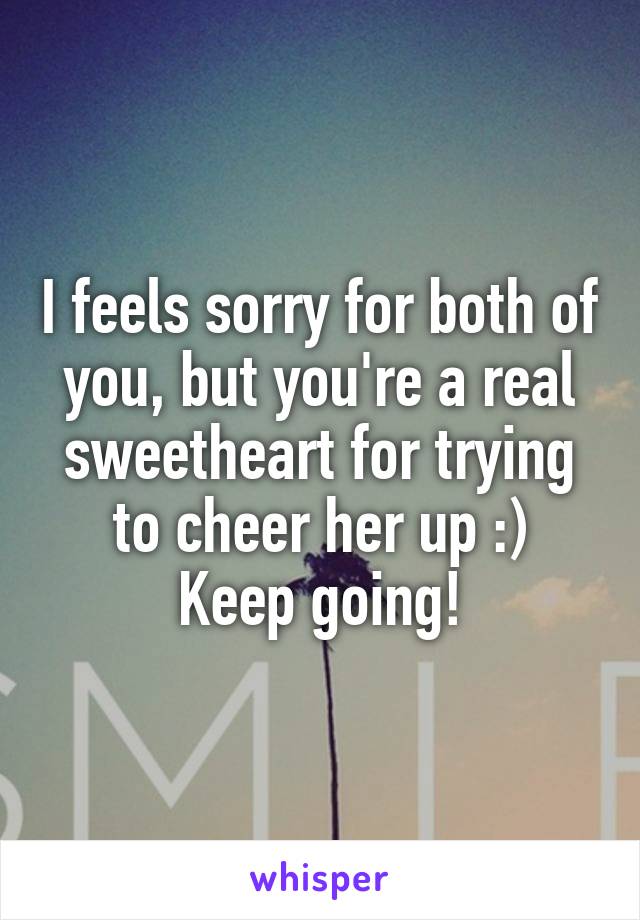 I feels sorry for both of you, but you're a real sweetheart for trying to cheer her up :)
Keep going!