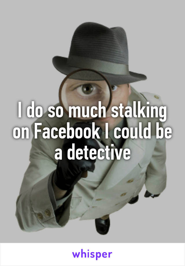 I do so much stalking on Facebook I could be a detective