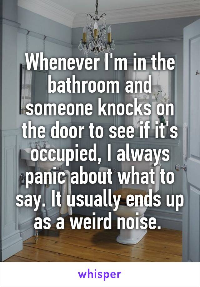 Whenever I'm in the bathroom and someone knocks on the door to see if it's occupied, I always panic about what to say. It usually ends up as a weird noise. 