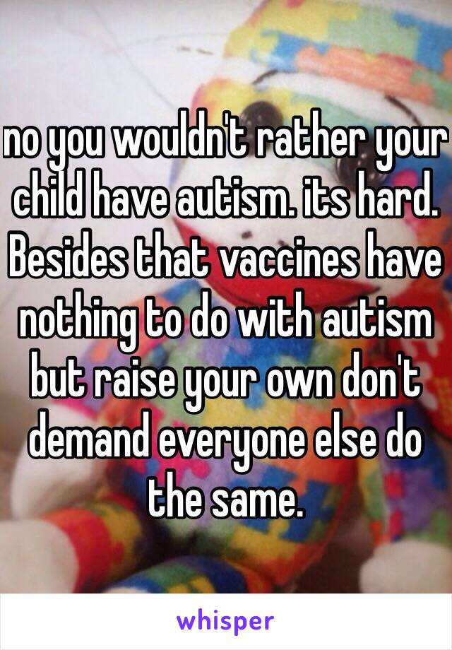 no you wouldn't rather your child have autism. its hard. Besides that vaccines have nothing to do with autism but raise your own don't demand everyone else do the same.