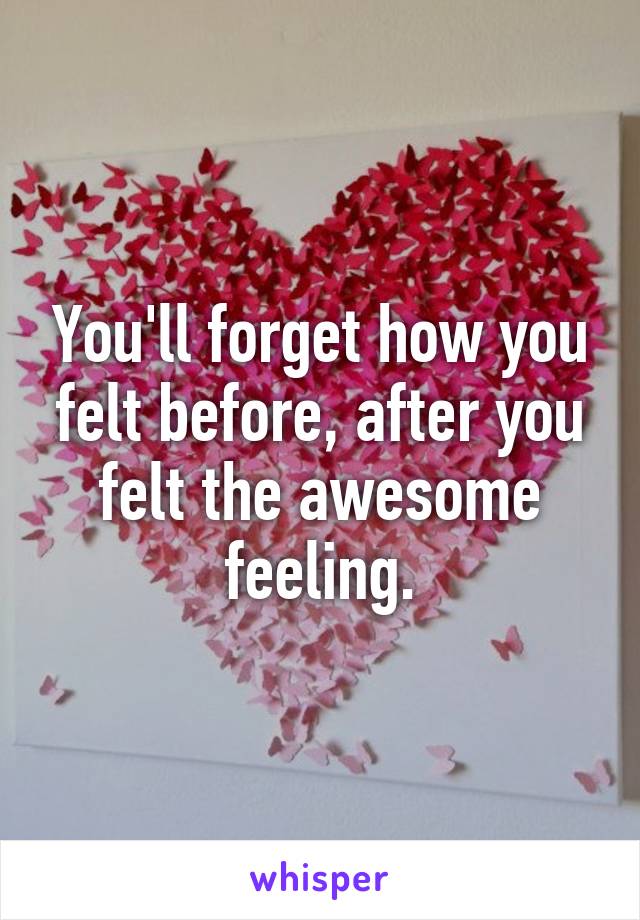 You'll forget how you felt before, after you felt the awesome feeling.