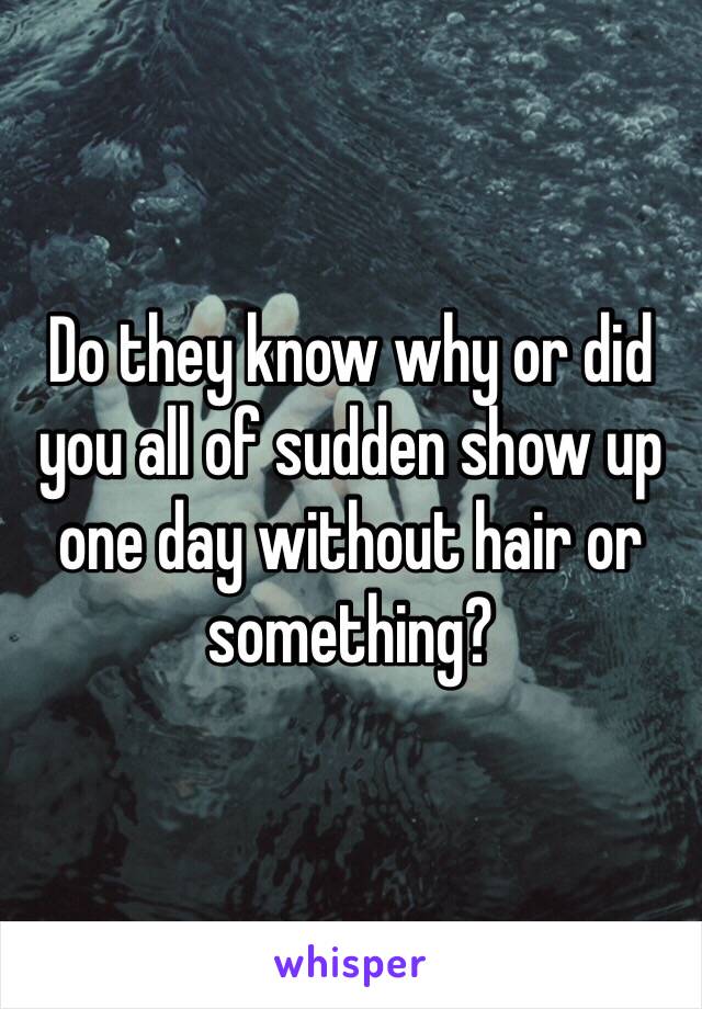 Do they know why or did you all of sudden show up one day without hair or something?