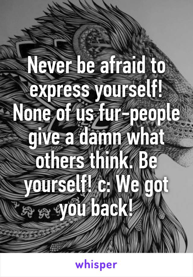 Never be afraid to express yourself! None of us fur-people give a damn what others think. Be yourself! c: We got you back!