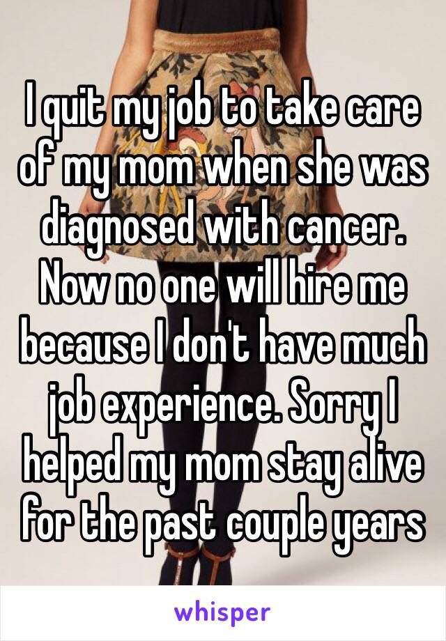 I quit my job to take care of my mom when she was diagnosed with cancer. Now no one will hire me because I don't have much job experience. Sorry I helped my mom stay alive for the past couple years 