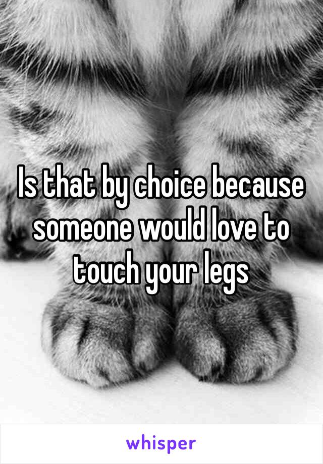 Is that by choice because someone would love to touch your legs 