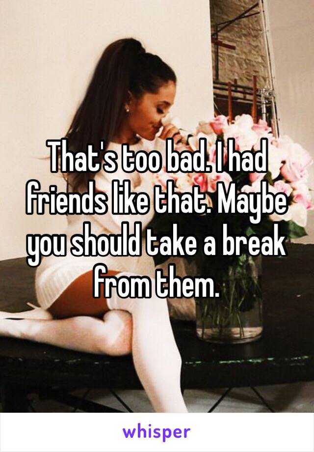 That's too bad. I had friends like that. Maybe you should take a break from them.