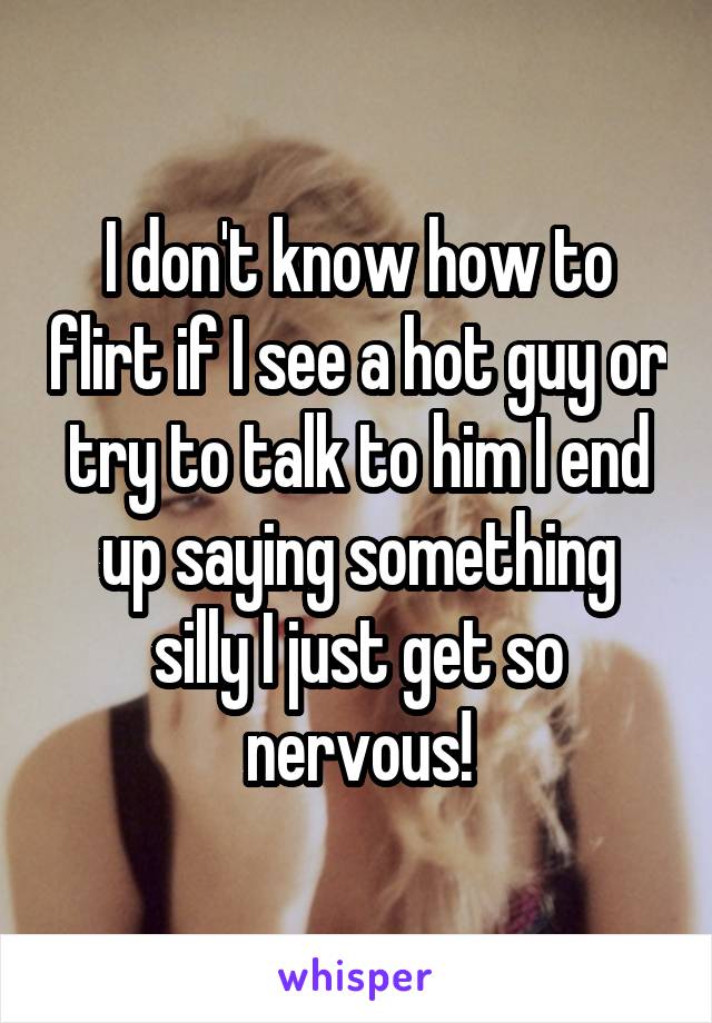 I don't know how to flirt if I see a hot guy or try to talk to him I end up saying something silly I just get so nervous!
