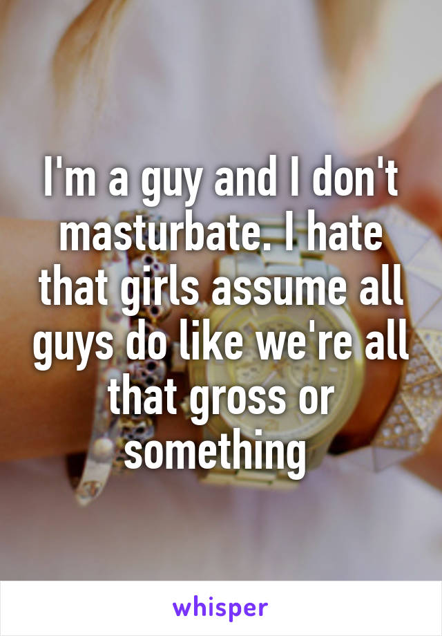 I'm a guy and I don't masturbate. I hate that girls assume all guys do like we're all that gross or something 
