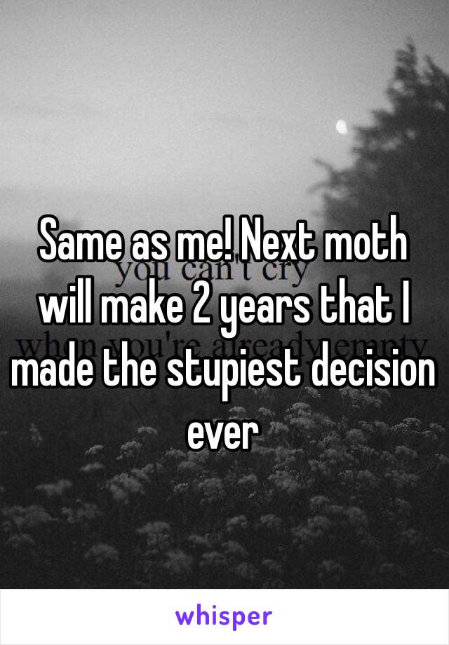 Same as me! Next moth will make 2 years that I made the stupiest decision ever 