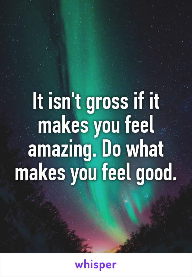 It isn't gross if it makes you feel amazing. Do what makes you feel good.