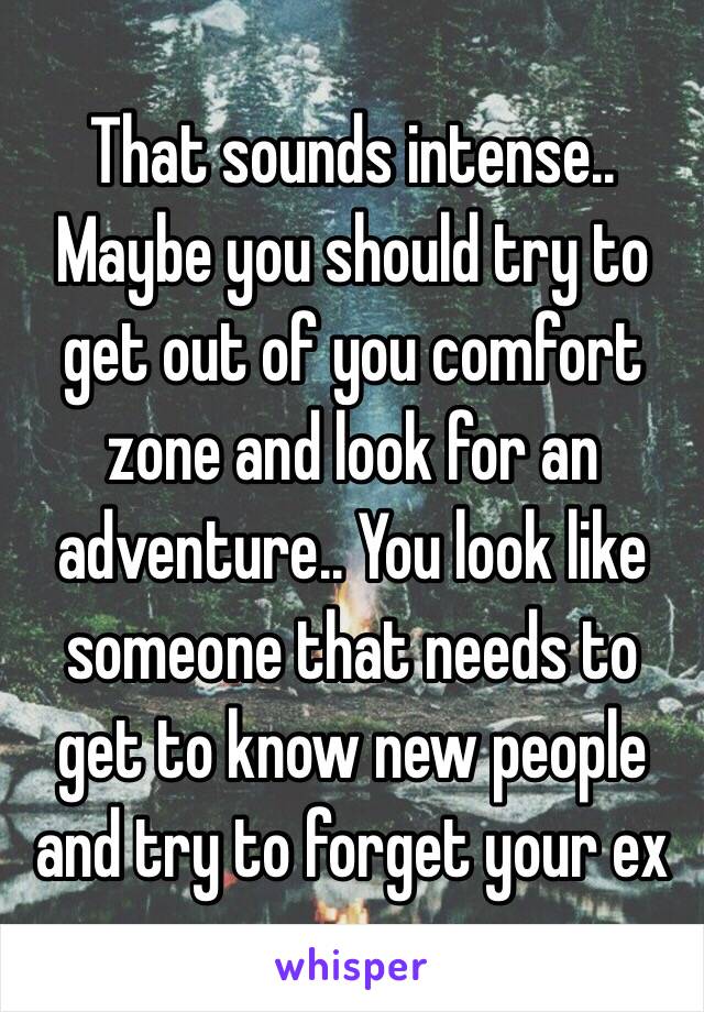 That sounds intense.. Maybe you should try to get out of you comfort zone and look for an adventure.. You look like someone that needs to get to know new people and try to forget your ex