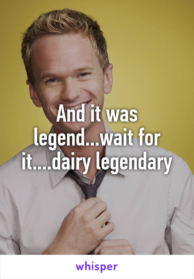 And it was legend...wait for it....dairy legendary