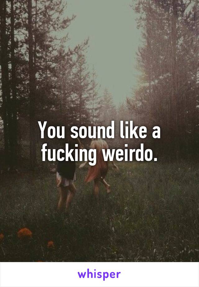 You sound like a fucking weirdo.