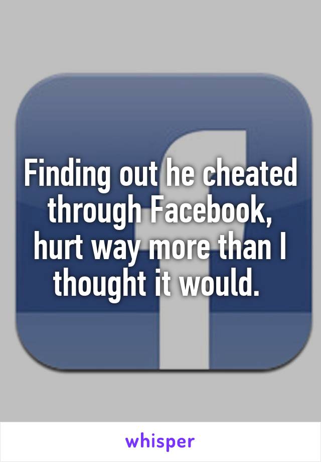 Finding out he cheated through Facebook, hurt way more than I thought it would. 