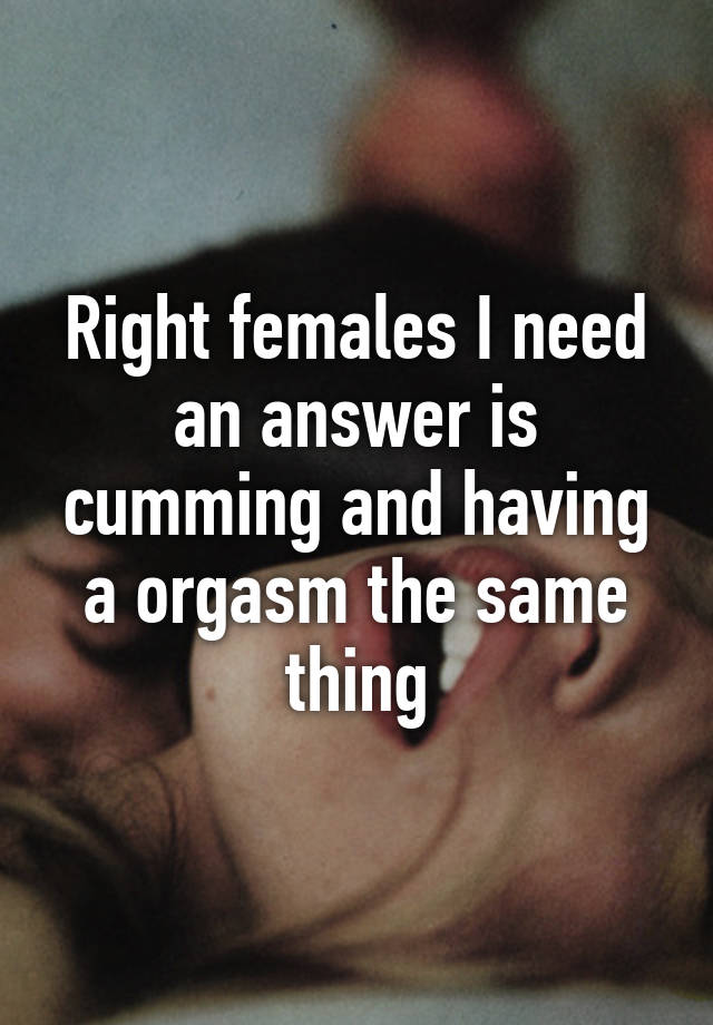 Right females I need an answer is cumming and having a orgasm