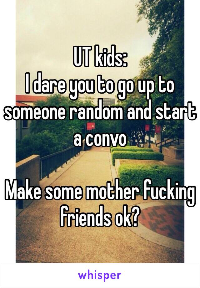 UT kids:
I dare you to go up to someone random and start a convo

Make some mother fucking friends ok?

