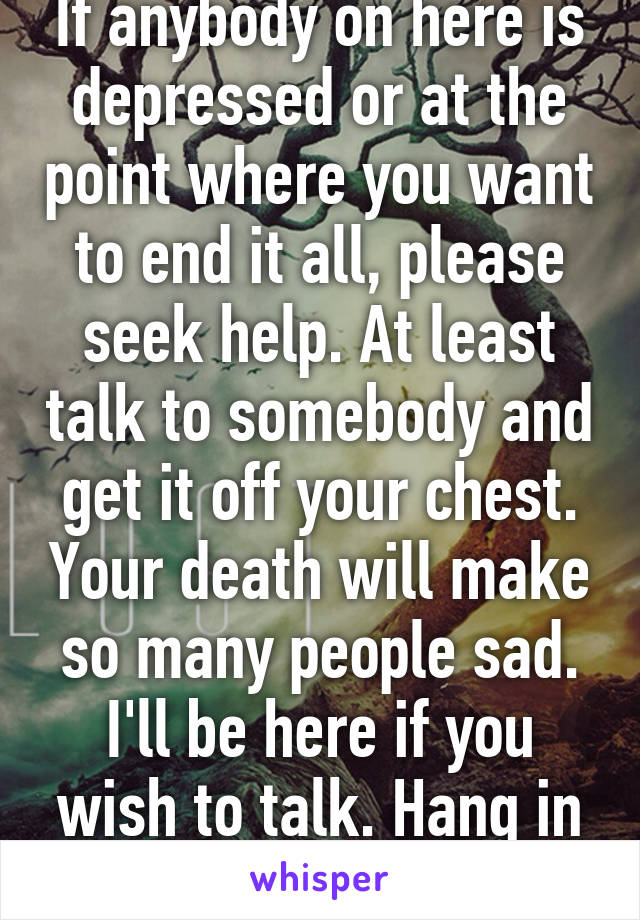 If anybody on here is depressed or at the point where you want to end it all, please seek help. At least talk to somebody and get it off your chest. Your death will make so many people sad. I'll be here if you wish to talk. Hang in there.