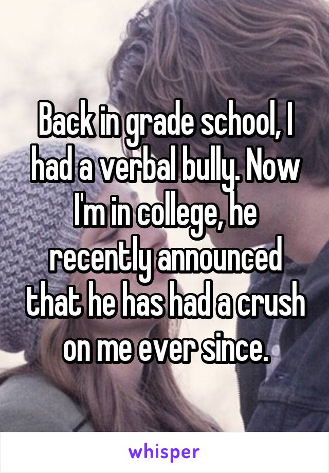 Back in grade school, I had a verbal bully. Now I'm in college, he recently announced that he has had a crush on me ever since.