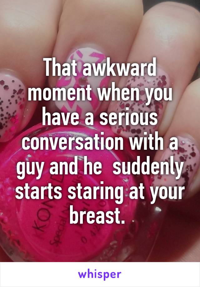 That awkward moment when you have a serious conversation with a guy and he  suddenly starts staring at your breast. 