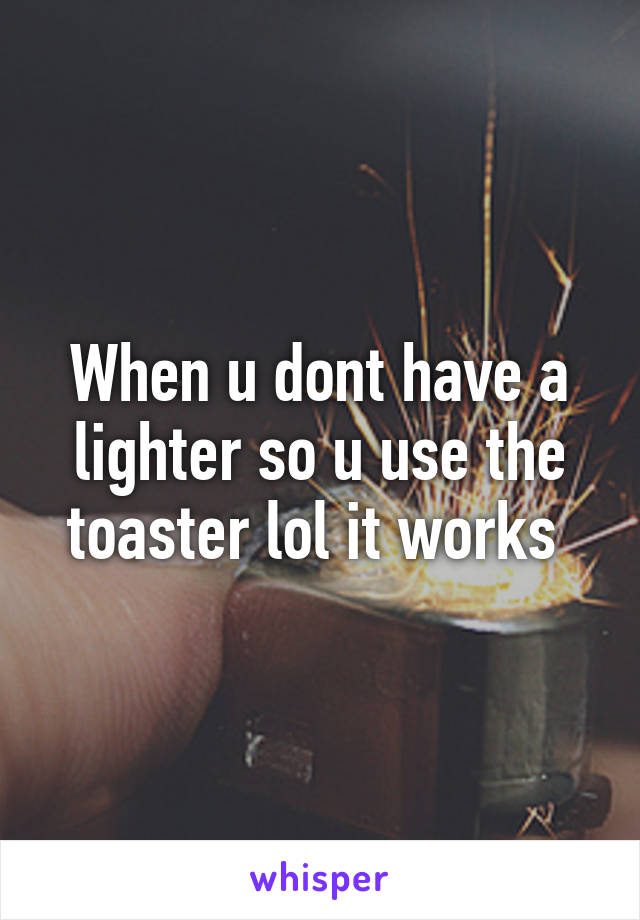 When u dont have a lighter so u use the toaster lol it works 