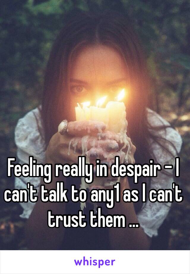 Feeling really in despair - I can't talk to any1 as I can't trust them ... 