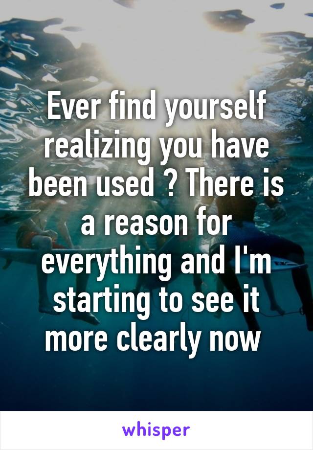 Ever find yourself realizing you have been used ? There is a reason for everything and I'm starting to see it more clearly now 