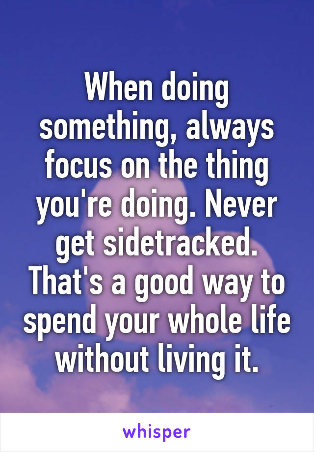 When doing something, always focus on the thing you're doing. Never get sidetracked. That's a good way to spend your whole life without living it.