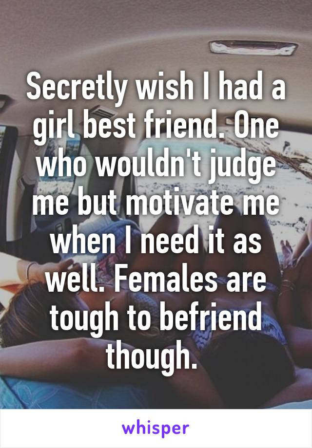 Secretly wish I had a girl best friend. One who wouldn't judge me but motivate me when I need it as well. Females are tough to befriend though. 