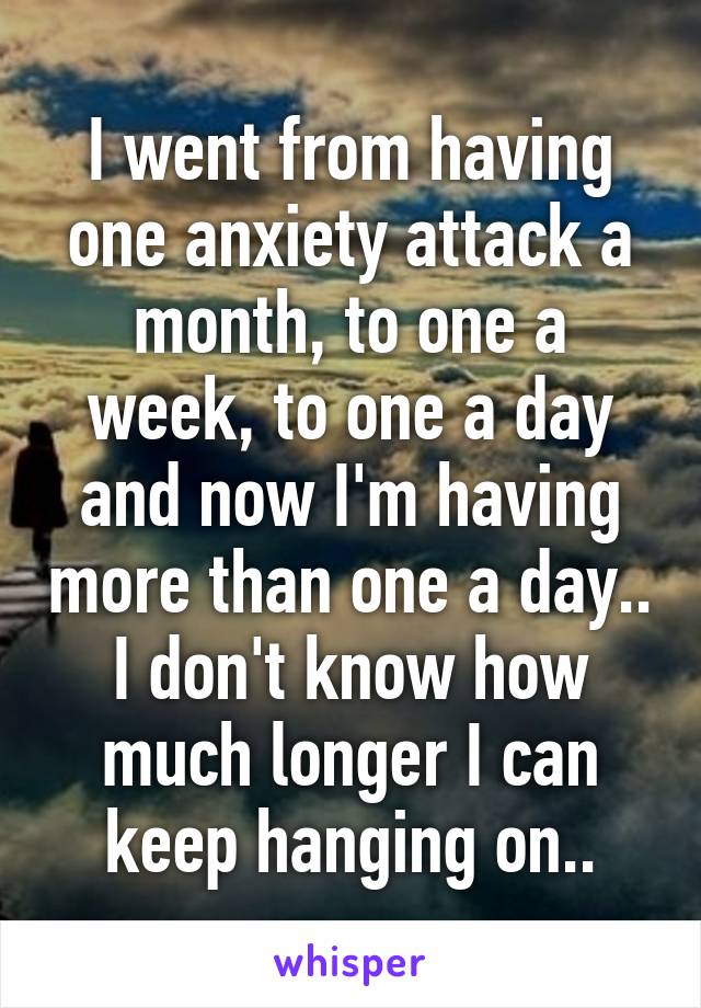 I went from having one anxiety attack a month, to one a week, to one a day and now I'm having more than one a day.. I don't know how much longer I can keep hanging on..