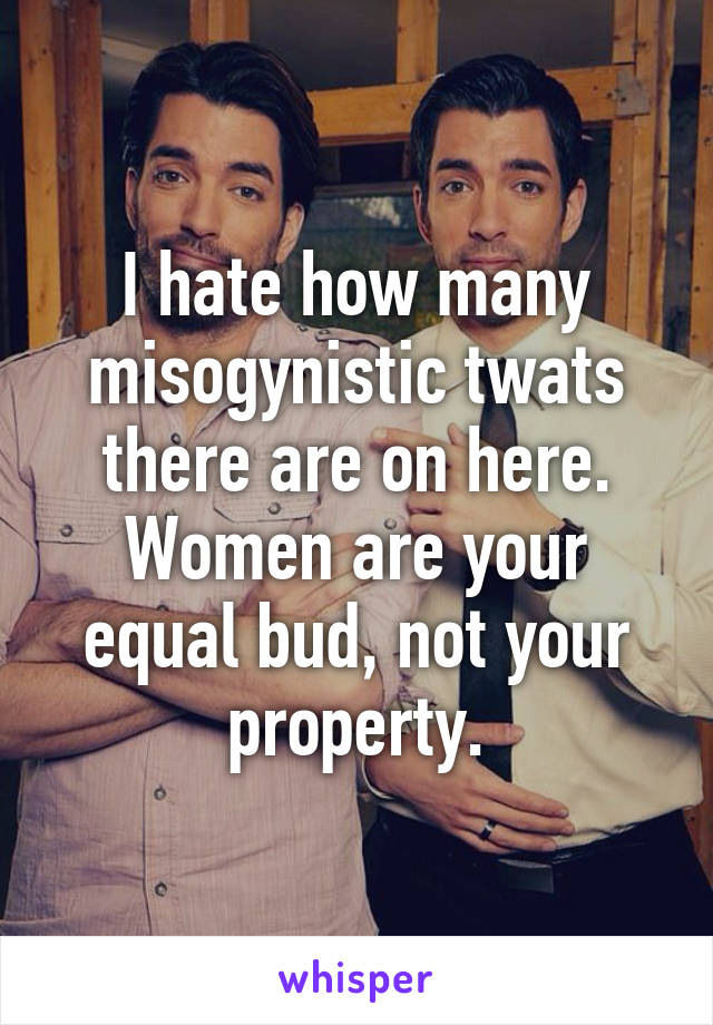 I hate how many misogynistic twats there are on here. Women are your equal bud, not your property.