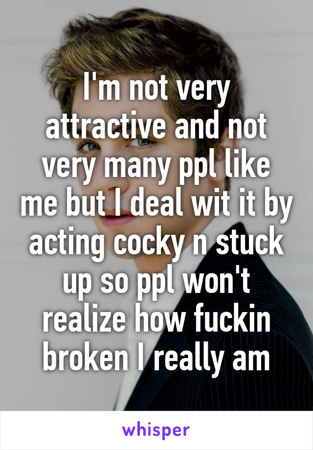 I'm not very attractive and not very many ppl like me but I deal wit it by acting cocky n stuck up so ppl won't realize how fuckin broken I really am